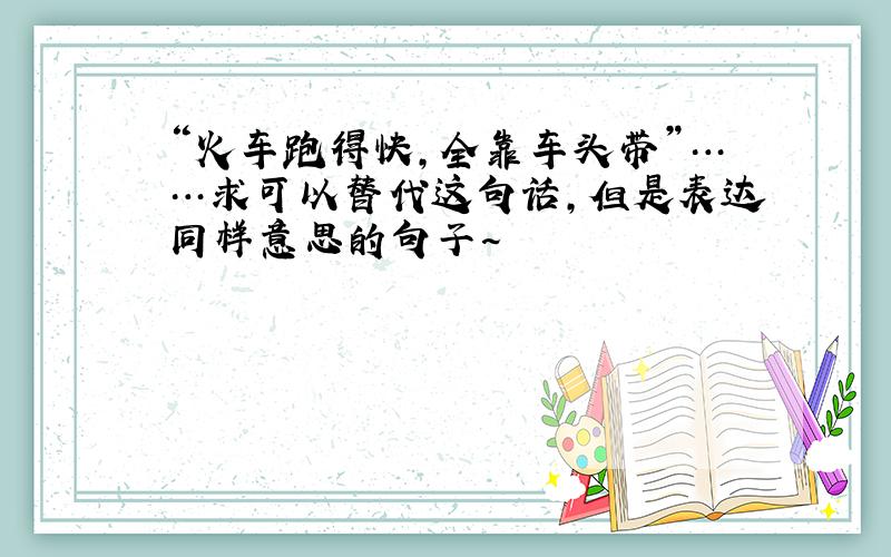 “火车跑得快,全靠车头带”……求可以替代这句话,但是表达同样意思的句子~