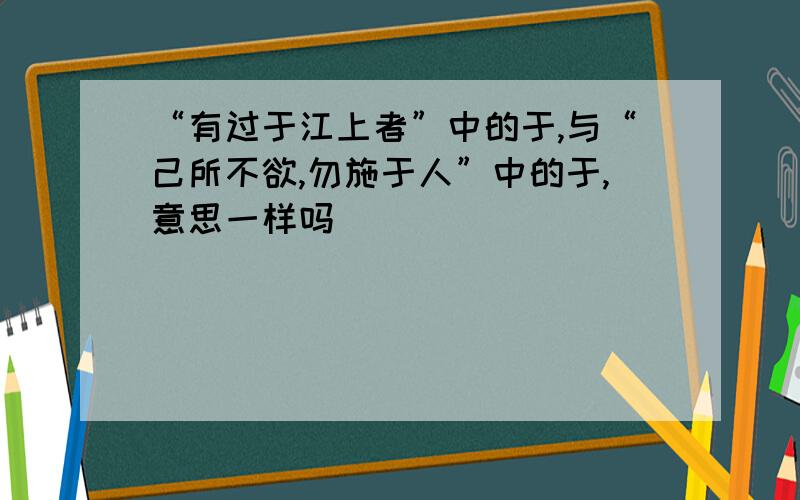 “有过于江上者”中的于,与“己所不欲,勿施于人”中的于,意思一样吗