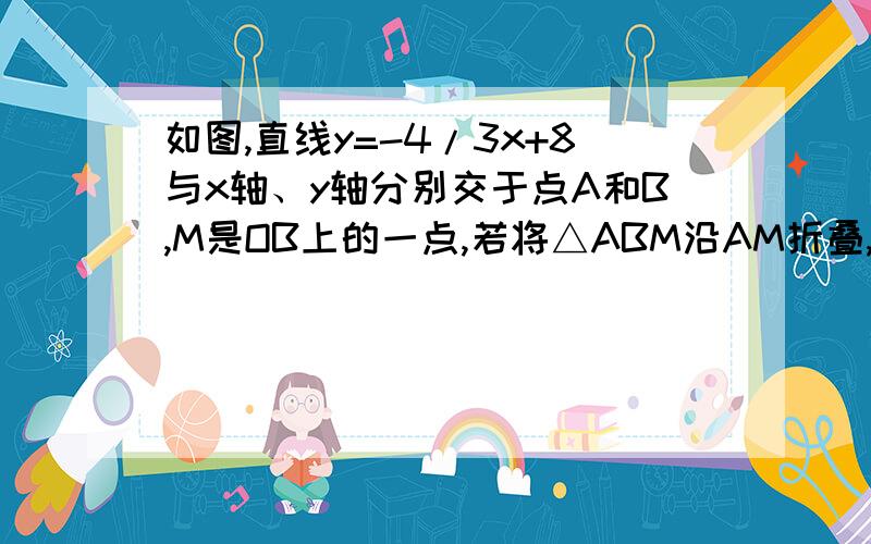 如图,直线y=-4/3x+8与x轴、y轴分别交于点A和B,M是OB上的一点,若将△ABM沿AM折叠,点B恰好落在x轴上的