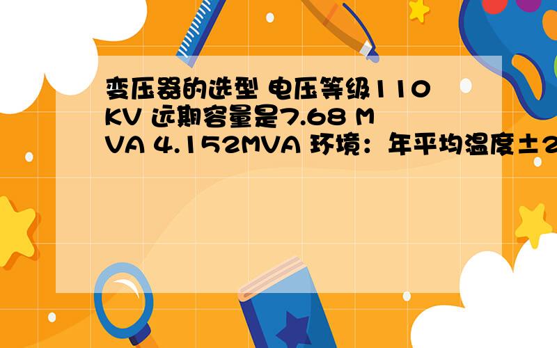 变压器的选型 电压等级110KV 远期容量是7.68 MVA 4.152MVA 环境：年平均温度±25 气候条件一般无严