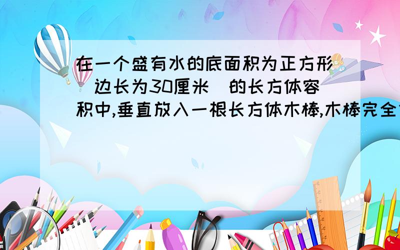 在一个盛有水的底面积为正方形(边长为30厘米）的长方体容积中,垂直放入一根长方体木棒,木棒完全侵入水中,容器中的水面高度