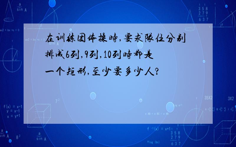 在训练团体操时,要求队伍分别排成6列,9列,10列时都是一个矩形,至少要多少人?