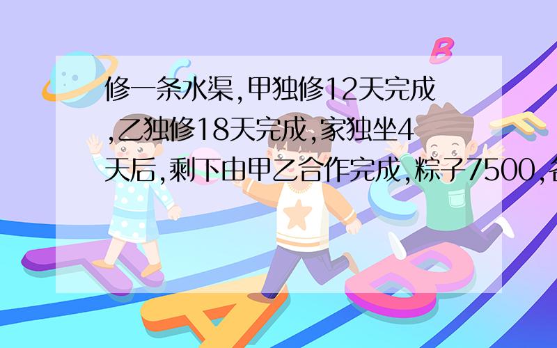 修一条水渠,甲独修12天完成,乙独修18天完成,家独坐4天后,剩下由甲乙合作完成,粽子7500,各得几元?