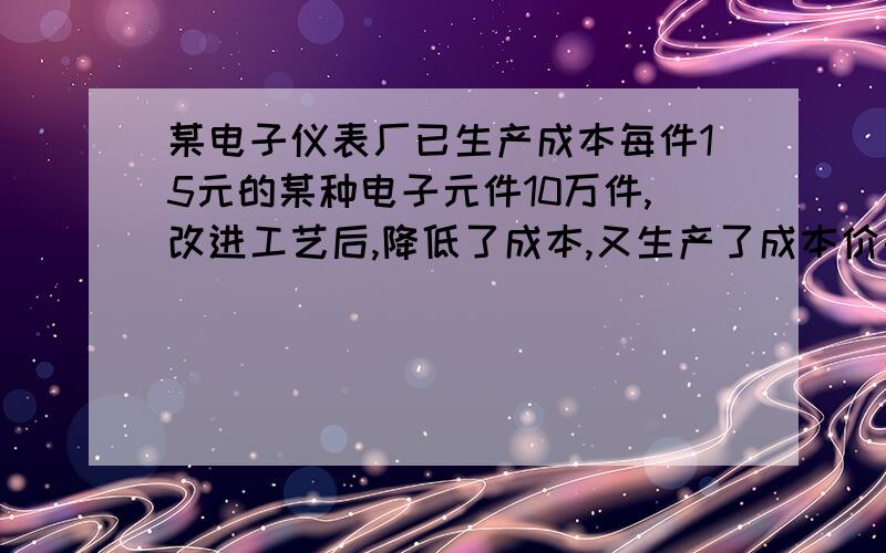 某电子仪表厂已生产成本每件15元的某种电子元件10万件,改进工艺后,降低了成本,又生产了成本价每件12元的同种电子元件4