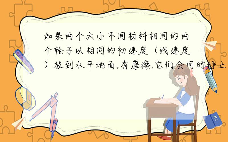 如果两个大小不同材料相同的两个轮子以相同的初速度（线速度）放到水平地面,有摩擦,它们会同时静止吗?为什么,推倒公式.与木