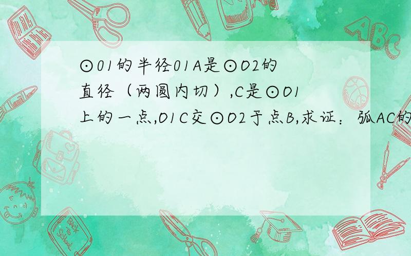 ⊙01的半径01A是⊙O2的直径（两圆内切）,C是⊙O1上的一点,O1C交⊙O2于点B,求证：弧AC的长等于弧AB的长.