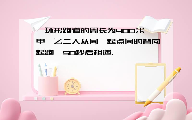 一环形跑道的周长为400米,甲,乙二人从同一起点同时背向起跑,50秒后相遇.