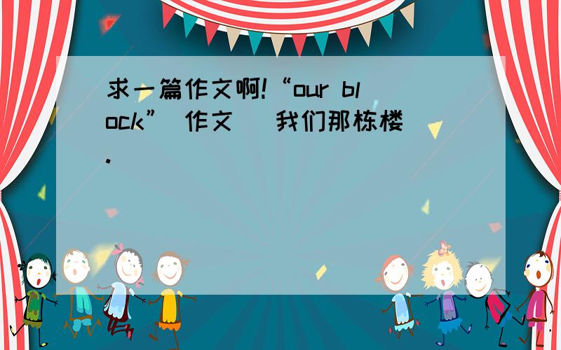 求一篇作文啊!“our block” 作文 （我们那栋楼.）