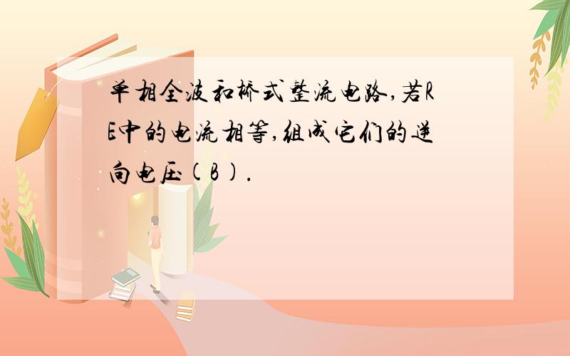 单相全波和桥式整流电路,若RE中的电流相等,组成它们的逆向电压(B).