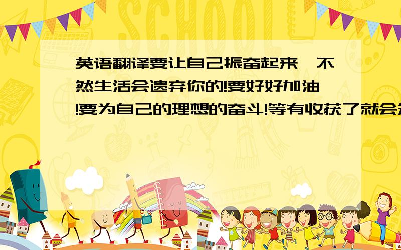 英语翻译要让自己振奋起来,不然生活会遗弃你的!要好好加油!要为自己的理想的奋斗!等有收获了就会知道自己是有用的!用英语在