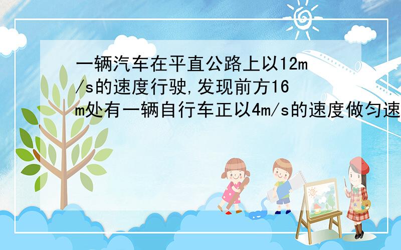 一辆汽车在平直公路上以12m/s的速度行驶,发现前方16m处有一辆自行车正以4m/s的速度做匀速运动,为避免相