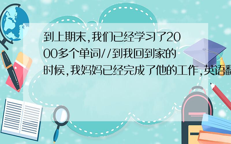 到上期末,我们已经学习了2000多个单词//到我回到家的时候,我妈妈已经完成了他的工作,英语翻译出来哈,