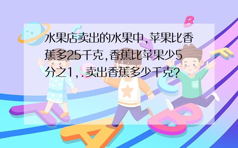 水果店卖出的水果中,苹果比香蕉多25千克,香蕉比苹果少5分之1,.卖出香蕉多少千克?