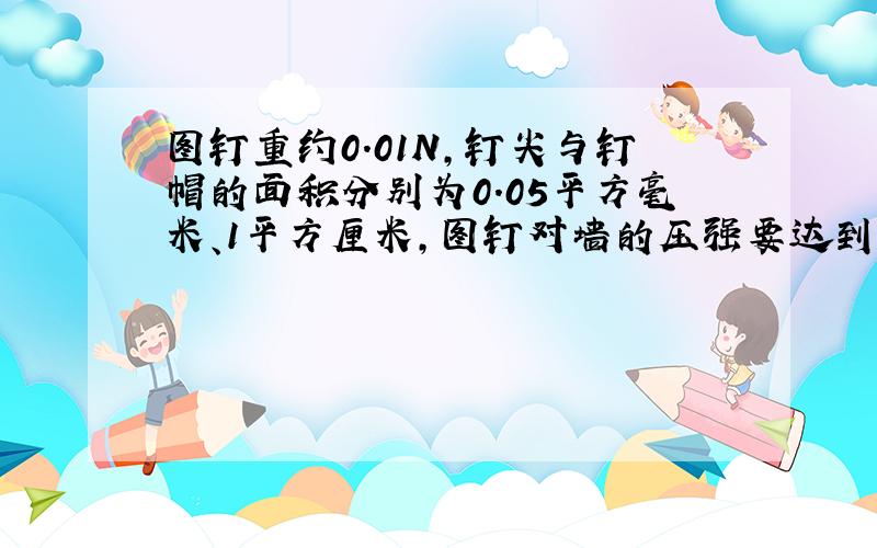 图钉重约0.01N,钉尖与钉帽的面积分别为0.05平方毫米、1平方厘米,图钉对墙的压强要达到4*10^8Pa才能把图钉按