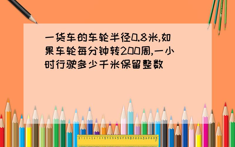 一货车的车轮半径0.8米,如果车轮每分钟转200周,一小时行驶多少千米保留整数