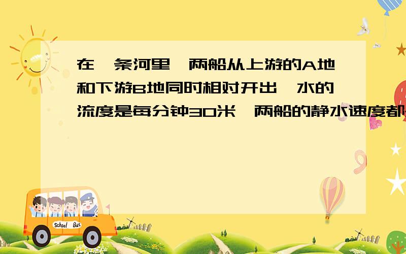 在一条河里,两船从上游的A地和下游B地同时相对开出,水的流度是每分钟30米,两船的静水速度都是每分钟600米.某天因水的