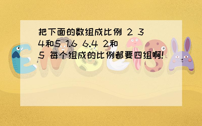 把下面的数组成比例 2 3 4和5 1.6 6.4 2和5 每个组成的比例都要四组啊!