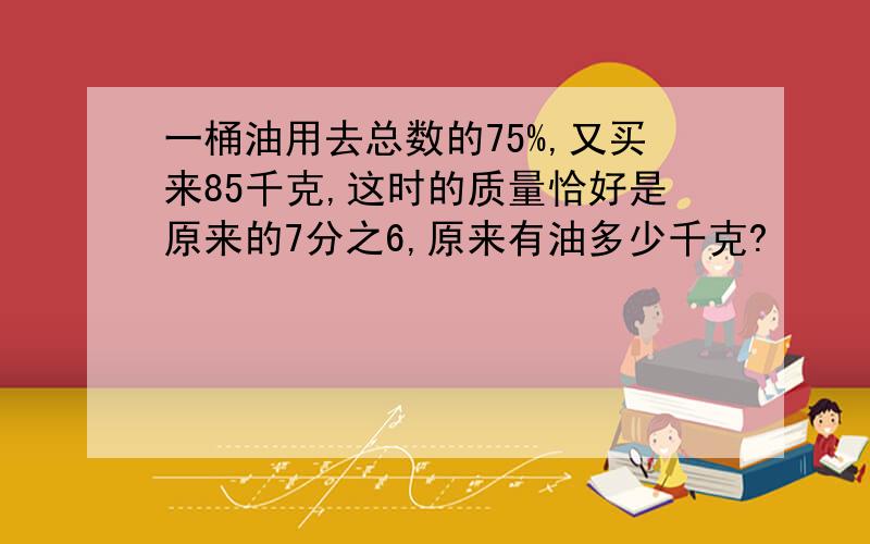 一桶油用去总数的75%,又买来85千克,这时的质量恰好是原来的7分之6,原来有油多少千克?