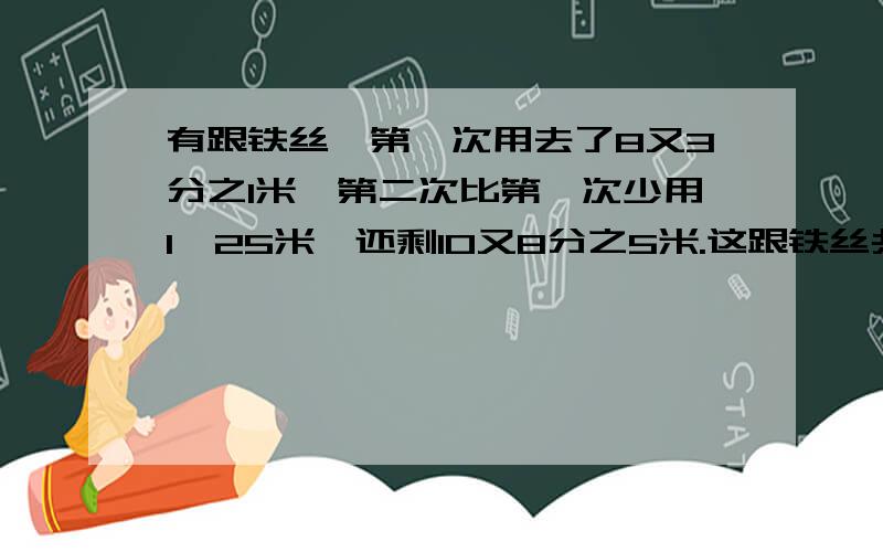 有跟铁丝,第一次用去了8又3分之1米,第二次比第一次少用1,25米,还剩10又8分之5米.这跟铁丝共长多少米