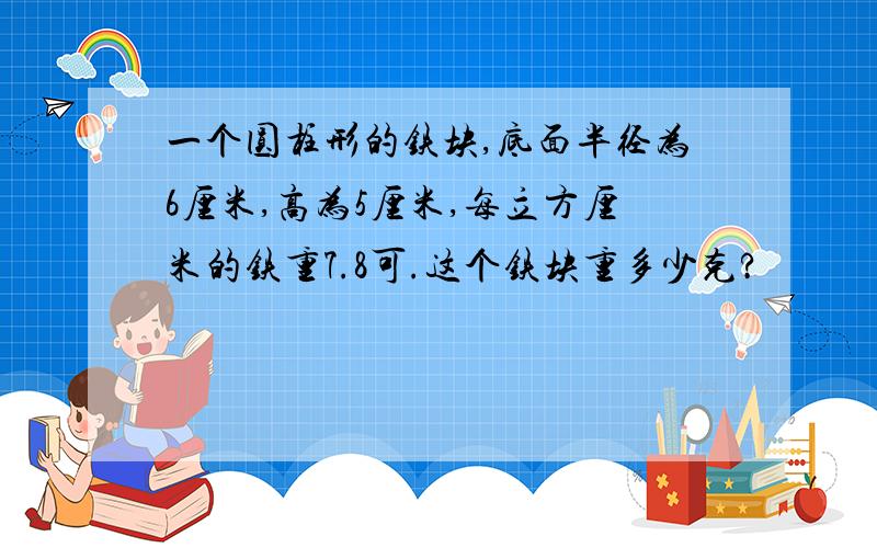 一个圆柱形的铁块,底面半径为6厘米,高为5厘米,每立方厘米的铁重7.8可.这个铁块重多少克?