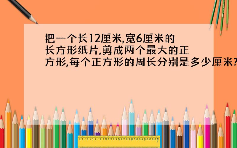 把一个长12厘米,宽6厘米的长方形纸片,剪成两个最大的正方形,每个正方形的周长分别是多少厘米?