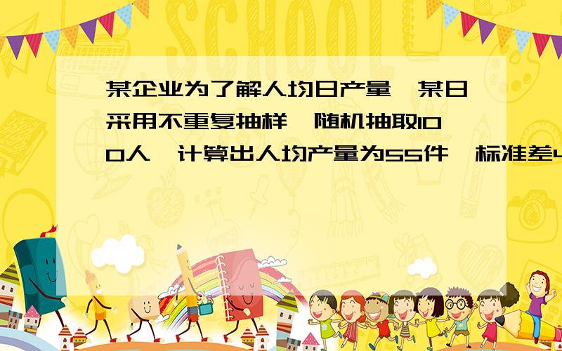 某企业为了解人均日产量,某日采用不重复抽样,随机抽取100人,计算出人均产量为55件,标准差4.5件,请以95%的置信度