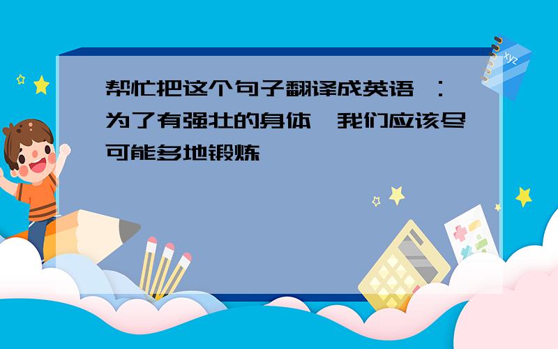 帮忙把这个句子翻译成英语 ：为了有强壮的身体,我们应该尽可能多地锻炼