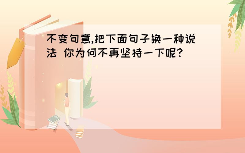 不变句意,把下面句子换一种说法 你为何不再坚持一下呢?