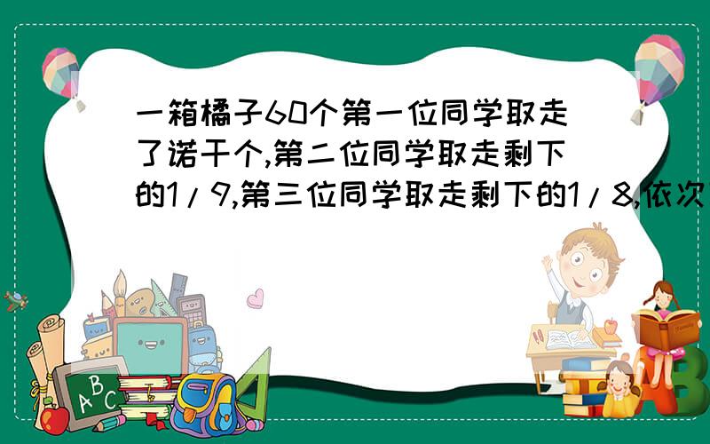 一箱橘子60个第一位同学取走了诺干个,第二位同学取走剩下的1/9,第三位同学取走剩下的1/8,依次下去,第十位若给个,且