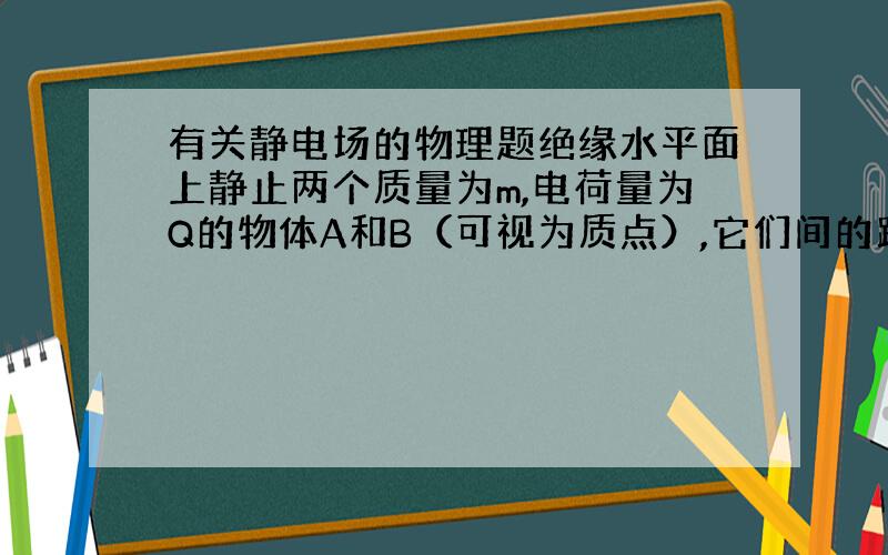 有关静电场的物理题绝缘水平面上静止两个质量为m,电荷量为Q的物体A和B（可视为质点）,它们间的距离为r,A,B与平面间的