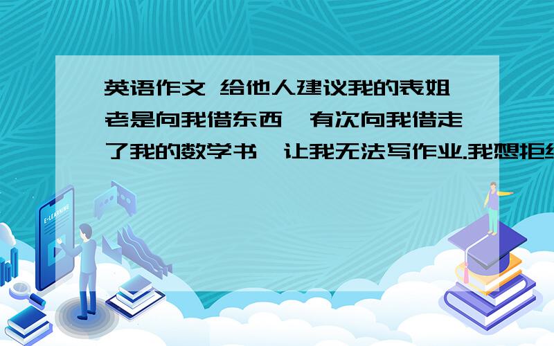 英语作文 给他人建议我的表姐老是向我借东西,有次向我借走了我的数学书,让我无法写作业.我想拒绝她,却不知道怎么说,能给我