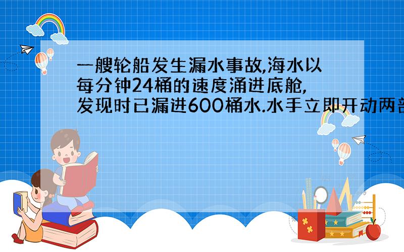 一艘轮船发生漏水事故,海水以每分钟24桶的速度涌进底舱,发现时已漏进600桶水.水手立即开动两部抽水机