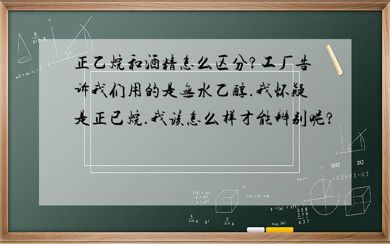 正乙烷和酒精怎么区分?工厂告诉我们用的是无水乙醇.我怀疑是正已烷.我该怎么样才能辨别呢?