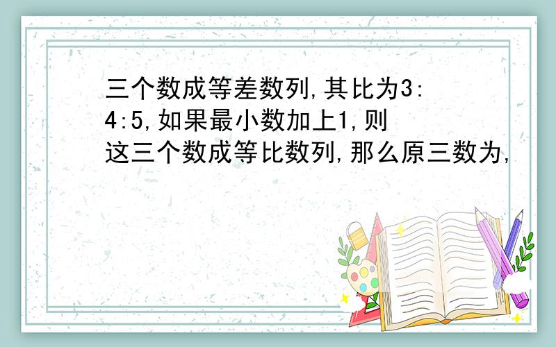 三个数成等差数列,其比为3:4:5,如果最小数加上1,则这三个数成等比数列,那么原三数为,