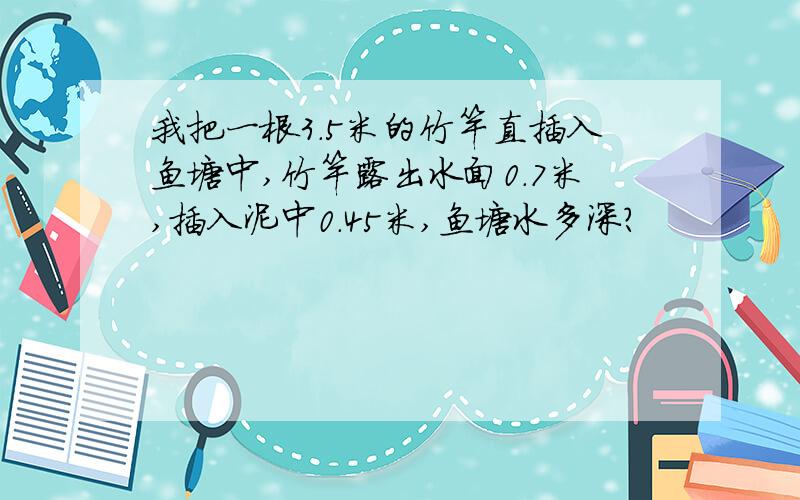 我把一根3.5米的竹竿直插入鱼塘中,竹竿露出水面0.7米,插入泥中0.45米,鱼塘水多深?