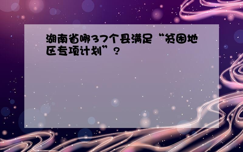 湖南省哪37个县满足“贫困地区专项计划”?