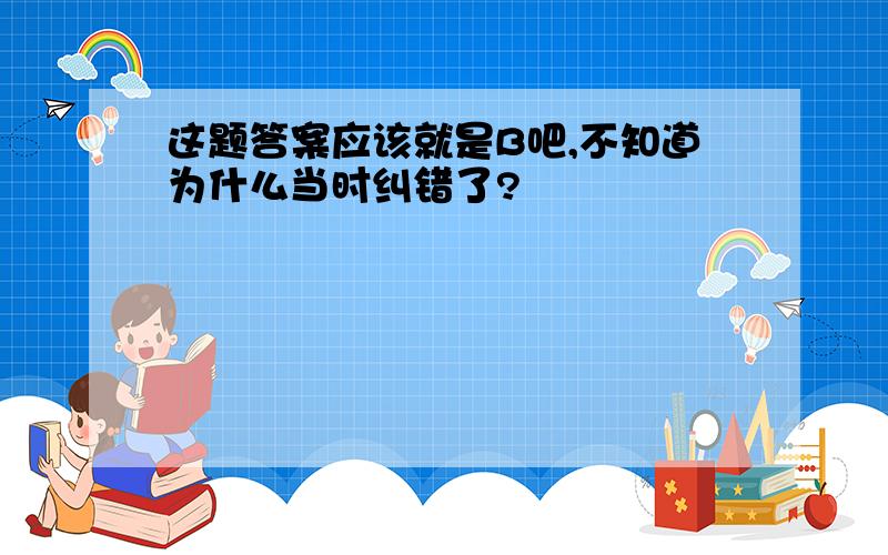 这题答案应该就是B吧,不知道为什么当时纠错了?