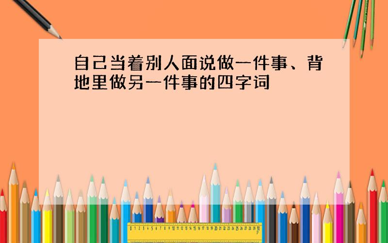 自己当着别人面说做一件事、背地里做另一件事的四字词