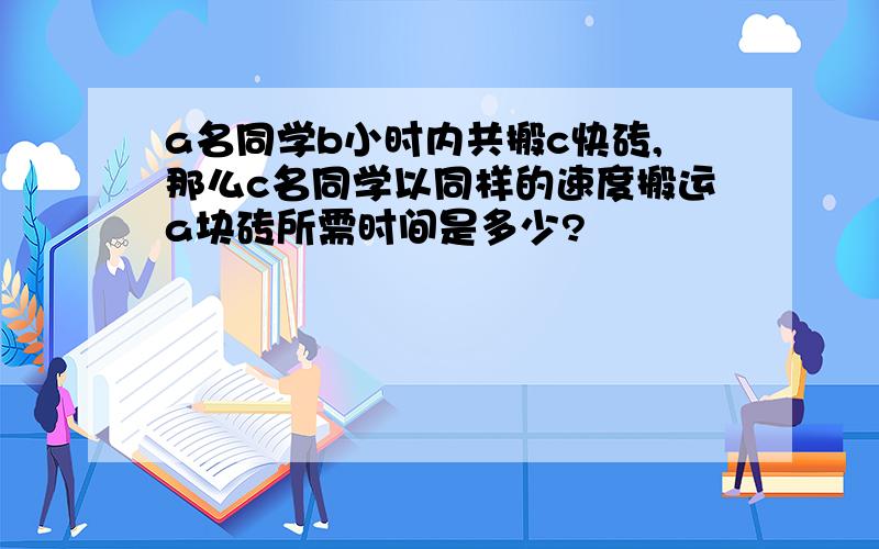 a名同学b小时内共搬c快砖,那么c名同学以同样的速度搬运a块砖所需时间是多少?