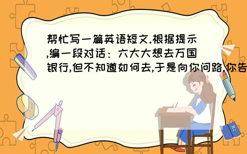 帮忙写一篇英语短文.根据提示,编一段对话：六大大想去万国银行,但不知道如何去,于是向你问路.你告诉她沿着格林大街走,走新