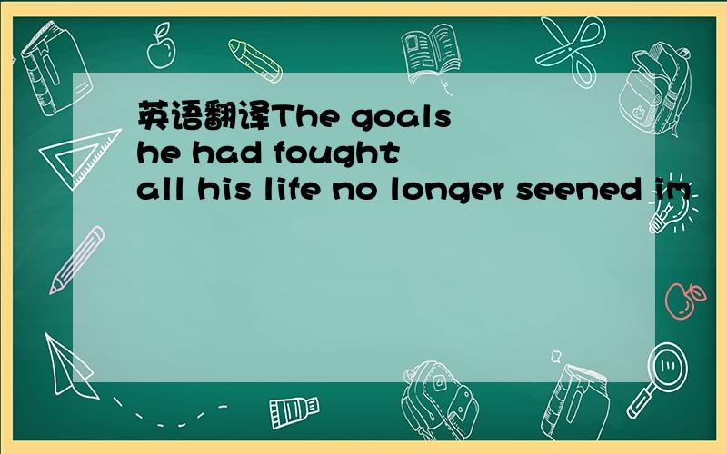 英语翻译The goals he had fought all his life no longer seened im