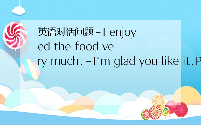 英语对话问题-I enjoyed the food very much.-I'm glad you like it.Pl