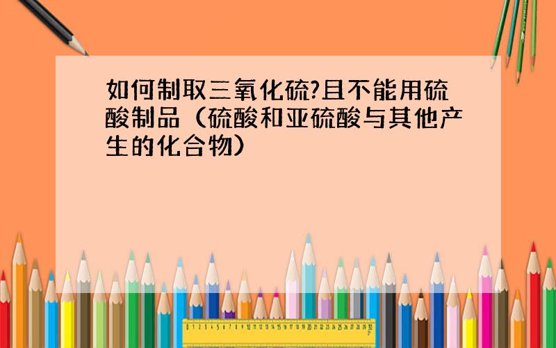 如何制取三氧化硫?且不能用硫酸制品（硫酸和亚硫酸与其他产生的化合物）