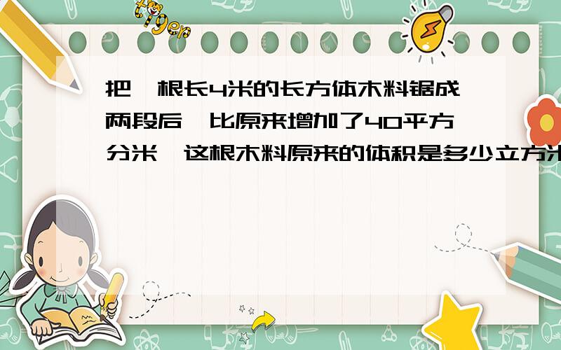 把一根长4米的长方体木料锯成两段后,比原来增加了40平方分米,这根木料原来的体积是多少立方米