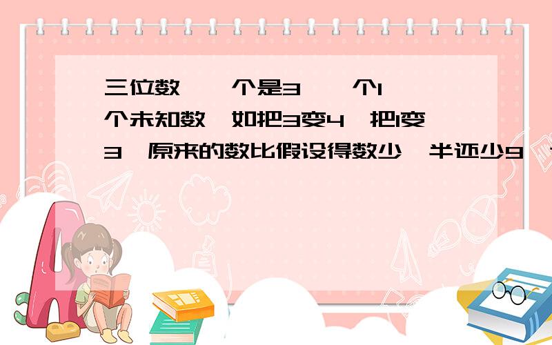 三位数,一个是3,一个1,一个未知数,如把3变4,把1变3,原来的数比假设得数少一半还少9,这是多少