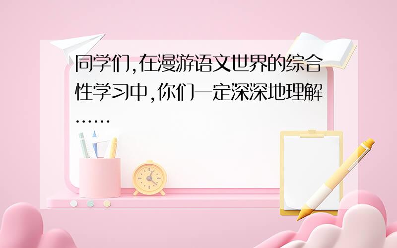 同学们,在漫游语文世界的综合性学习中,你们一定深深地理解……