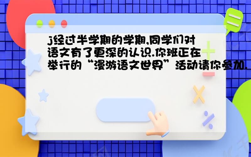 j经过半学期的学期,同学们对语文有了更深的认识.你班正在举行的“漫游语文世界”活动请你参加.