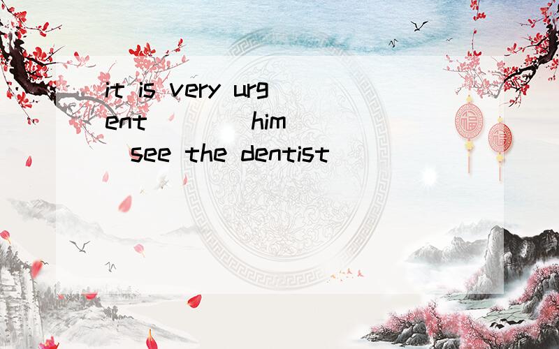 it is very urgent____him ____see the dentist