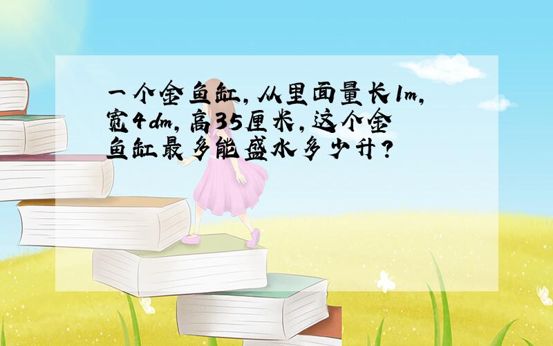 一个金鱼缸,从里面量长1m,宽4dm,高35厘米,这个金鱼缸最多能盛水多少升?