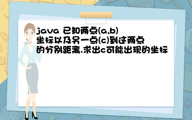 java 已知两点(a,b)坐标以及另一点(c)到这两点的分别距离.求出c可能出现的坐标